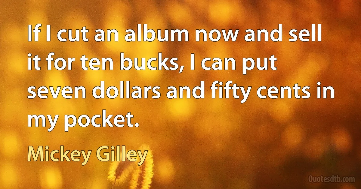 If I cut an album now and sell it for ten bucks, I can put seven dollars and fifty cents in my pocket. (Mickey Gilley)