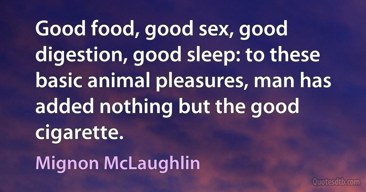 Good food, good sex, good digestion, good sleep: to these basic animal pleasures, man has added nothing but the good cigarette. (Mignon McLaughlin)