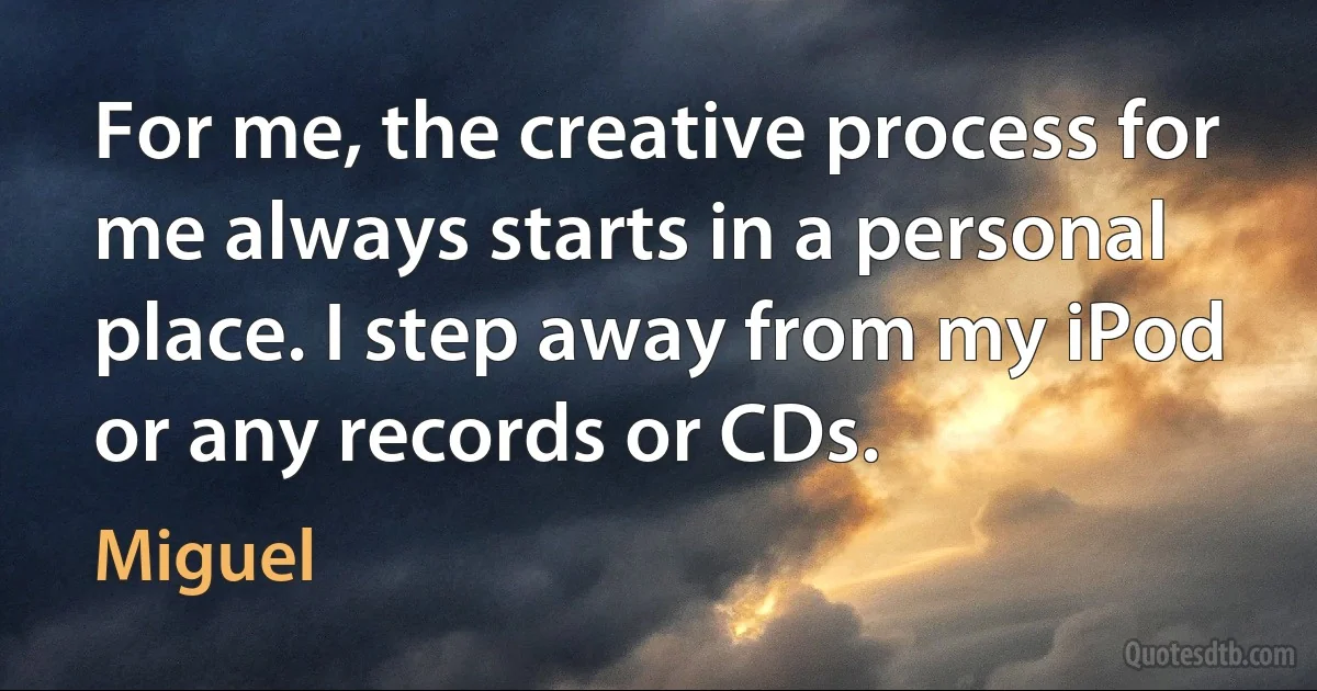 For me, the creative process for me always starts in a personal place. I step away from my iPod or any records or CDs. (Miguel)