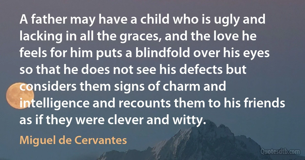 A father may have a child who is ugly and lacking in all the graces, and the love he feels for him puts a blindfold over his eyes so that he does not see his defects but considers them signs of charm and intelligence and recounts them to his friends as if they were clever and witty. (Miguel de Cervantes)