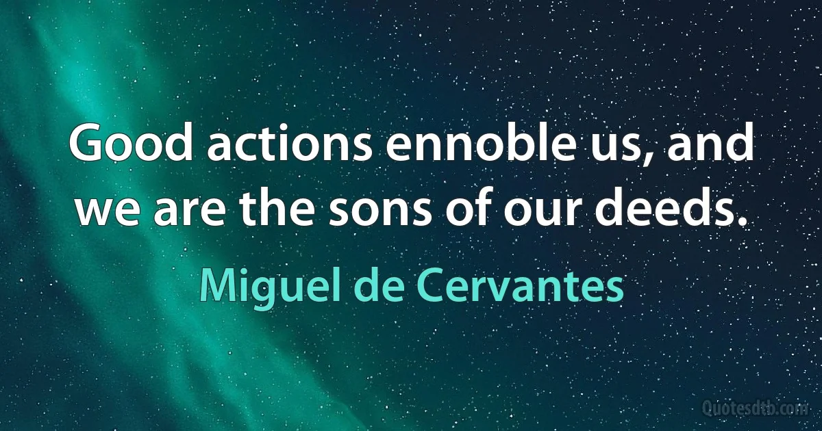 Good actions ennoble us, and we are the sons of our deeds. (Miguel de Cervantes)