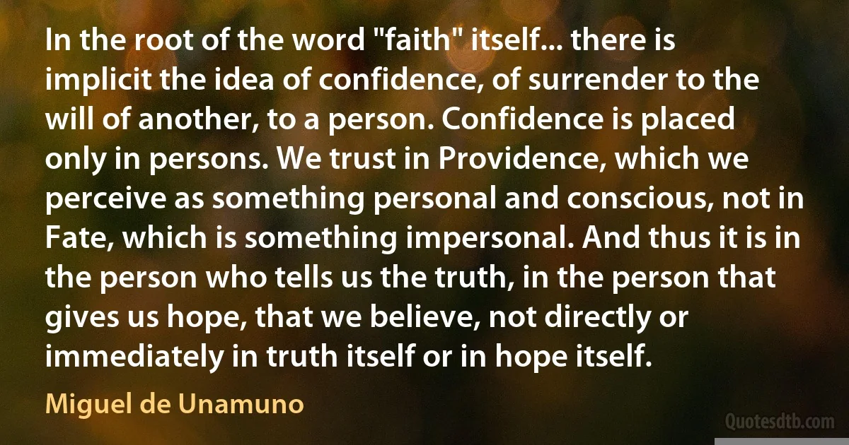 In the root of the word "faith" itself... there is implicit the idea of confidence, of surrender to the will of another, to a person. Confidence is placed only in persons. We trust in Providence, which we perceive as something personal and conscious, not in Fate, which is something impersonal. And thus it is in the person who tells us the truth, in the person that gives us hope, that we believe, not directly or immediately in truth itself or in hope itself. (Miguel de Unamuno)