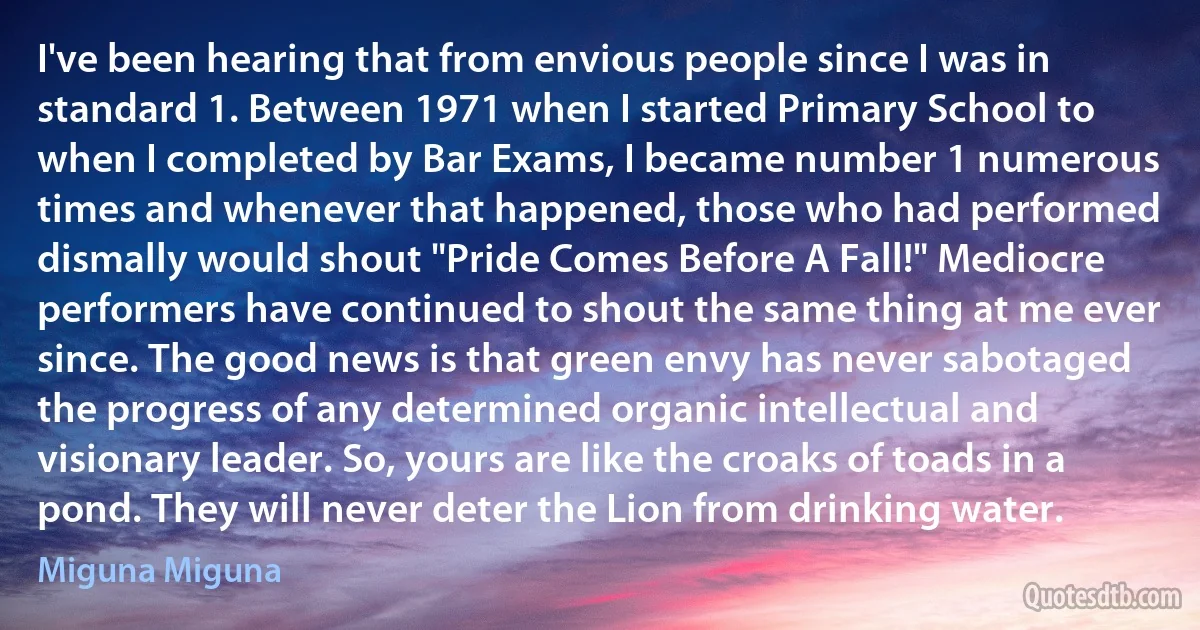 I've been hearing that from envious people since I was in standard 1. Between 1971 when I started Primary School to when I completed by Bar Exams, I became number 1 numerous times and whenever that happened, those who had performed dismally would shout "Pride Comes Before A Fall!" Mediocre performers have continued to shout the same thing at me ever since. The good news is that green envy has never sabotaged the progress of any determined organic intellectual and visionary leader. So, yours are like the croaks of toads in a pond. They will never deter the Lion from drinking water. (Miguna Miguna)