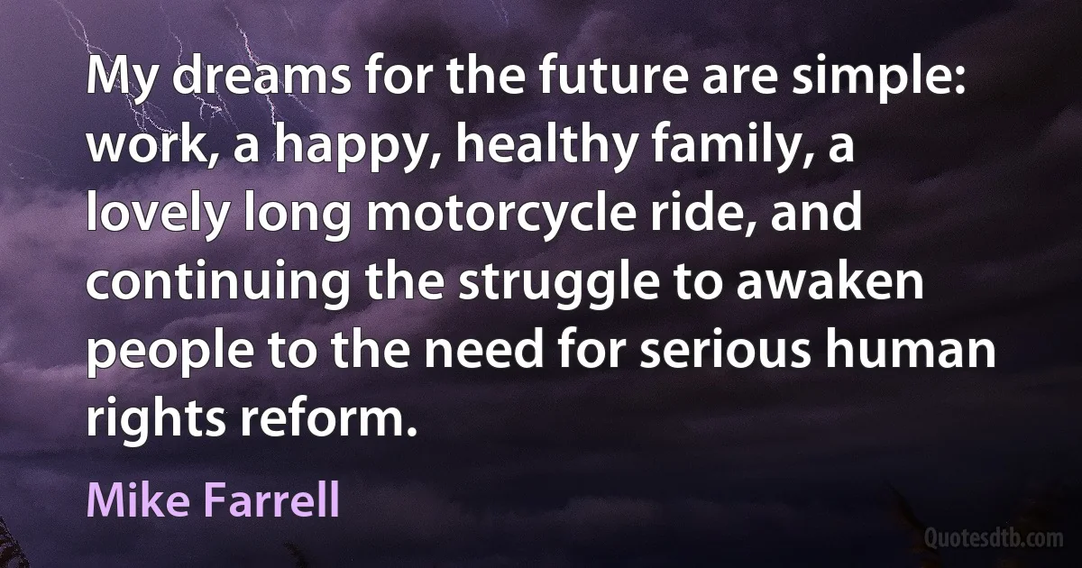 My dreams for the future are simple: work, a happy, healthy family, a lovely long motorcycle ride, and continuing the struggle to awaken people to the need for serious human rights reform. (Mike Farrell)