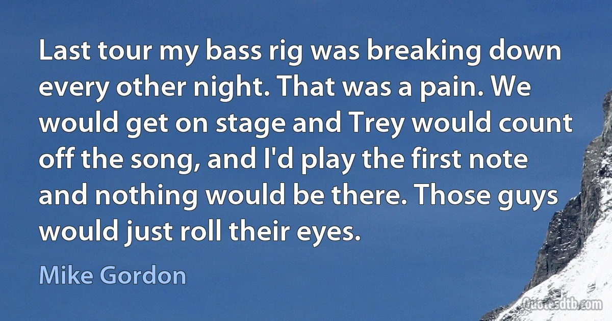 Last tour my bass rig was breaking down every other night. That was a pain. We would get on stage and Trey would count off the song, and I'd play the first note and nothing would be there. Those guys would just roll their eyes. (Mike Gordon)