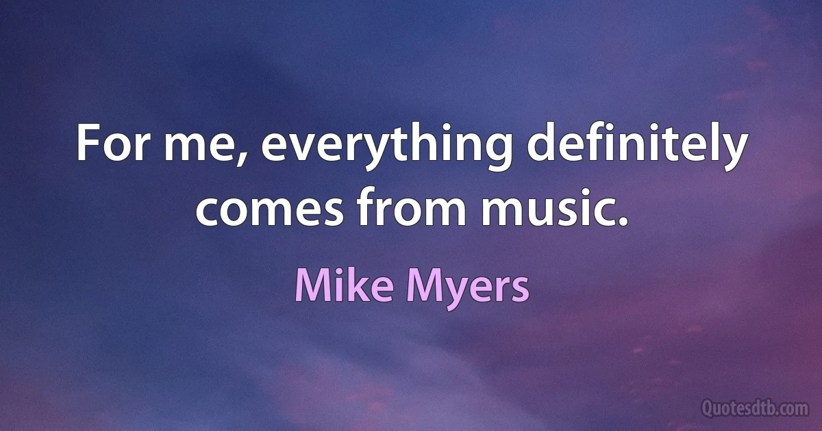 For me, everything definitely comes from music. (Mike Myers)