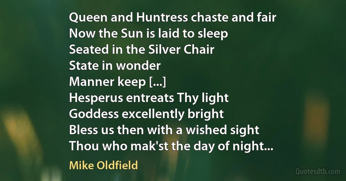 Queen and Huntress chaste and fair
Now the Sun is laid to sleep
Seated in the Silver Chair
State in wonder
Manner keep [...]
Hesperus entreats Thy light
Goddess excellently bright
Bless us then with a wished sight
Thou who mak'st the day of night... (Mike Oldfield)