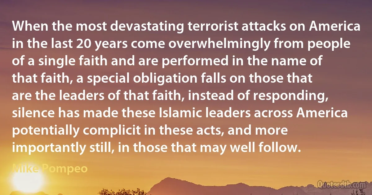 When the most devastating terrorist attacks on America in the last 20 years come overwhelmingly from people of a single faith and are performed in the name of that faith, a special obligation falls on those that are the leaders of that faith, instead of responding, silence has made these Islamic leaders across America potentially complicit in these acts, and more importantly still, in those that may well follow. (Mike Pompeo)