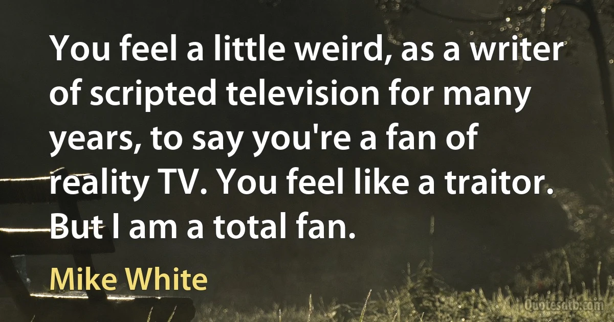 You feel a little weird, as a writer of scripted television for many years, to say you're a fan of reality TV. You feel like a traitor. But I am a total fan. (Mike White)