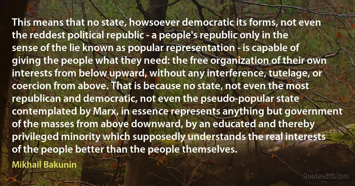 This means that no state, howsoever democratic its forms, not even the reddest political republic - a people's republic only in the sense of the lie known as popular representation - is capable of giving the people what they need: the free organization of their own interests from below upward, without any interference, tutelage, or coercion from above. That is because no state, not even the most republican and democratic, not even the pseudo-popular state contemplated by Marx, in essence represents anything but government of the masses from above downward, by an educated and thereby privileged minority which supposedly understands the real interests of the people better than the people themselves. (Mikhail Bakunin)