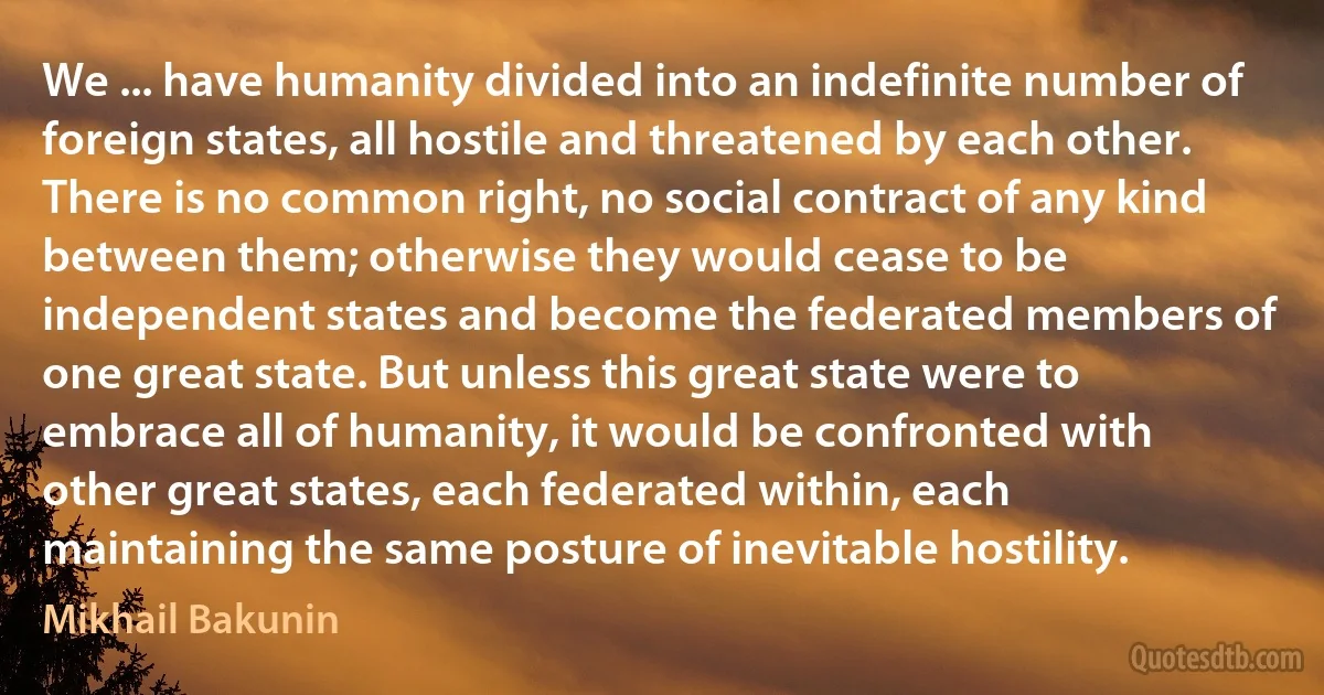 We ... have humanity divided into an indefinite number of foreign states, all hostile and threatened by each other. There is no common right, no social contract of any kind between them; otherwise they would cease to be independent states and become the federated members of one great state. But unless this great state were to embrace all of humanity, it would be confronted with other great states, each federated within, each maintaining the same posture of inevitable hostility. (Mikhail Bakunin)