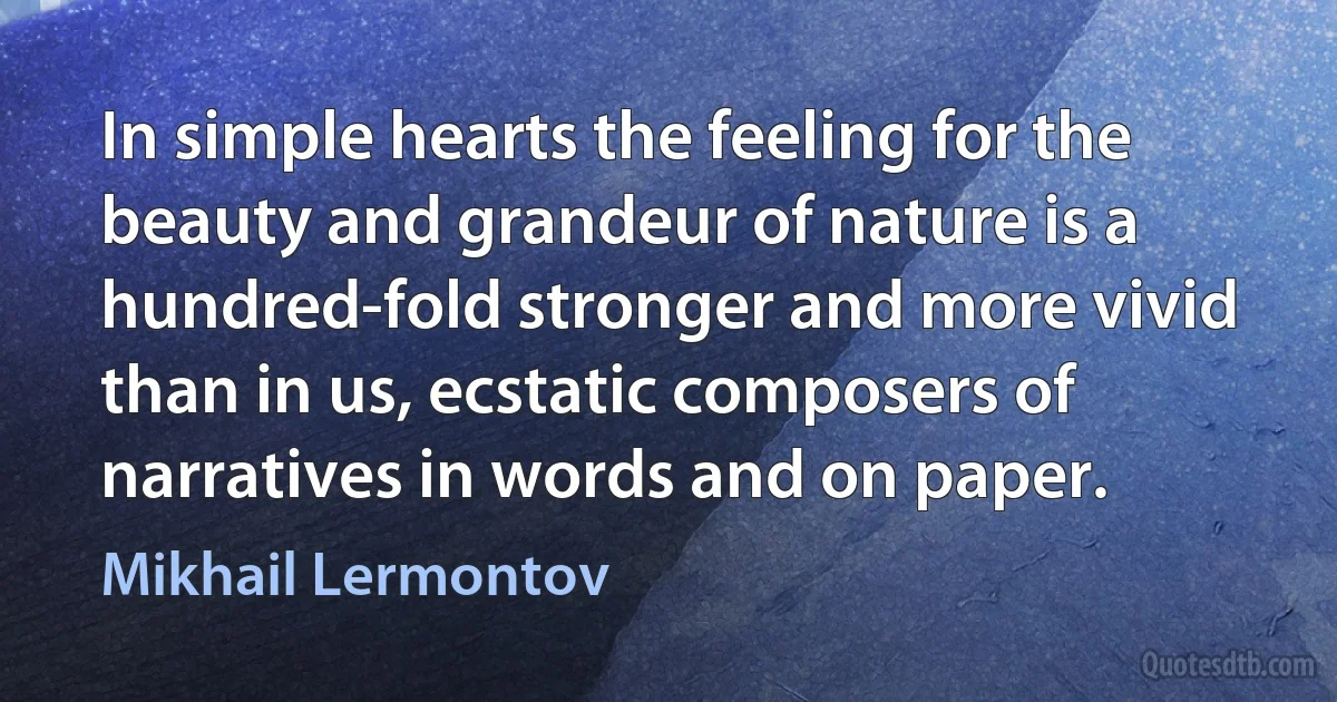 In simple hearts the feeling for the beauty and grandeur of nature is a hundred-fold stronger and more vivid than in us, ecstatic composers of narratives in words and on paper. (Mikhail Lermontov)