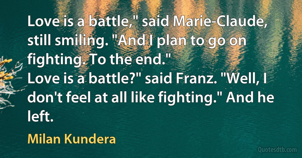 Love is a battle," said Marie-Claude, still smiling. "And I plan to go on fighting. To the end."
Love is a battle?" said Franz. "Well, I don't feel at all like fighting." And he left. (Milan Kundera)