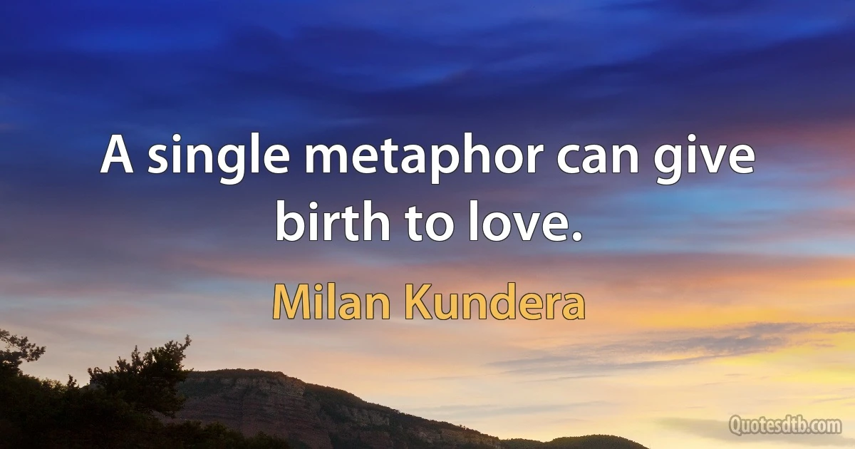 A single metaphor can give birth to love. (Milan Kundera)