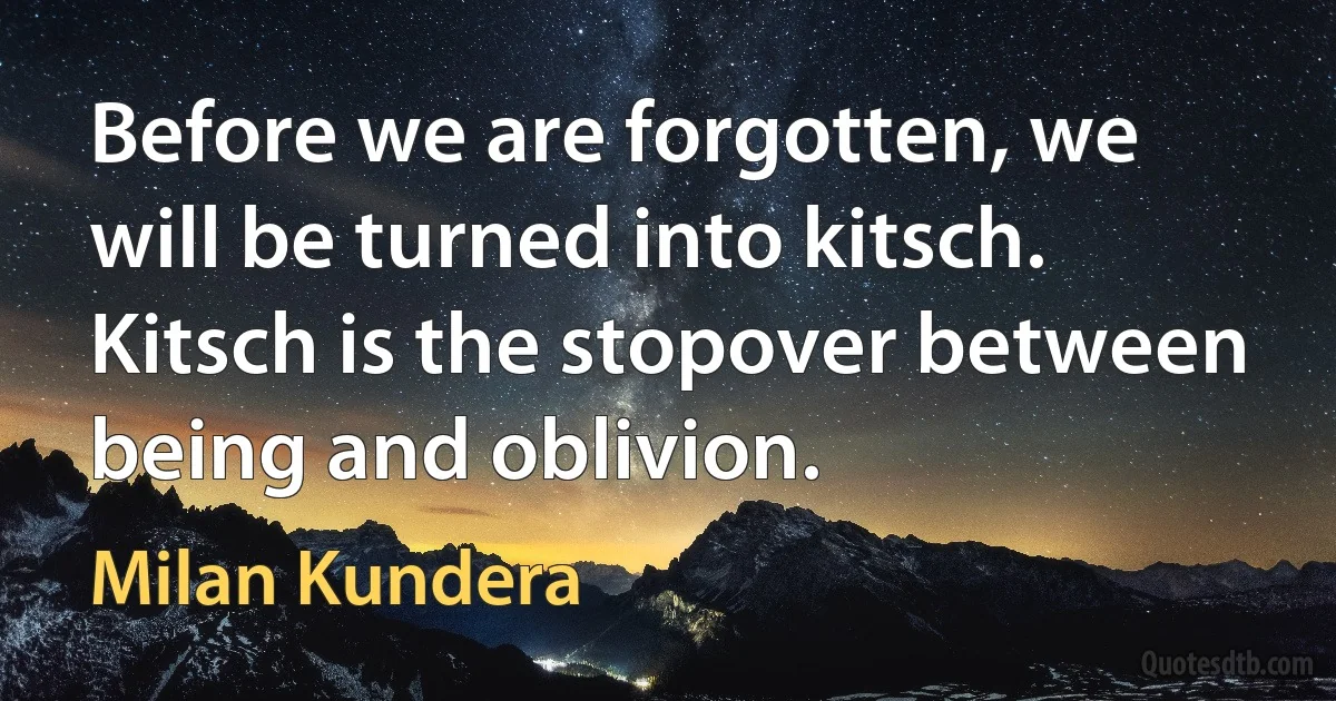 Before we are forgotten, we will be turned into kitsch. Kitsch is the stopover between being and oblivion. (Milan Kundera)