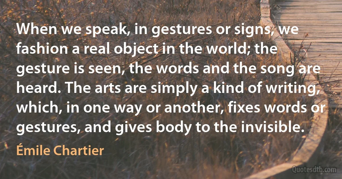 When we speak, in gestures or signs, we fashion a real object in the world; the gesture is seen, the words and the song are heard. The arts are simply a kind of writing, which, in one way or another, fixes words or gestures, and gives body to the invisible. (Émile Chartier)