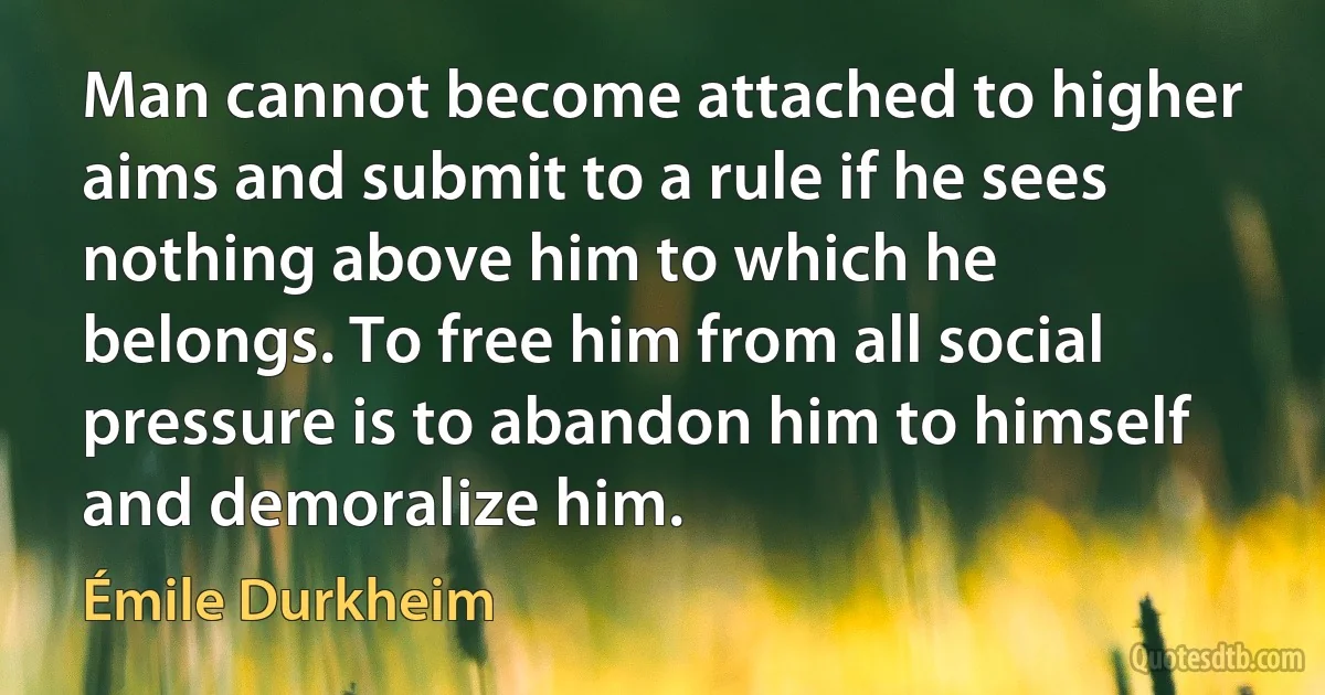 Man cannot become attached to higher aims and submit to a rule if he sees nothing above him to which he belongs. To free him from all social pressure is to abandon him to himself and demoralize him. (Émile Durkheim)