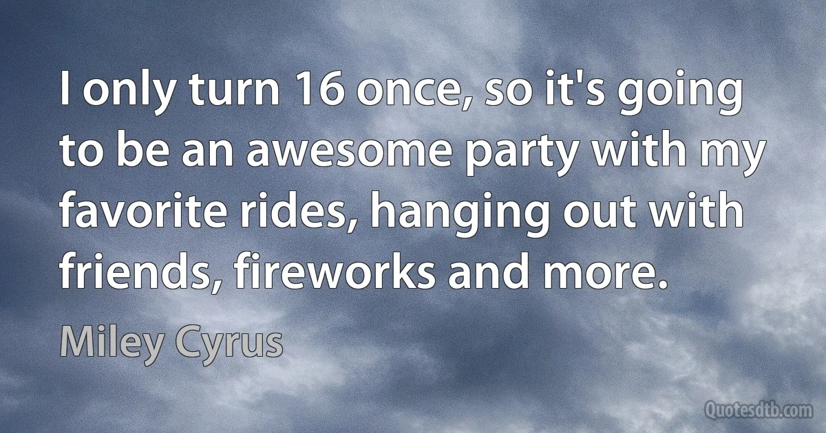 I only turn 16 once, so it's going to be an awesome party with my favorite rides, hanging out with friends, fireworks and more. (Miley Cyrus)