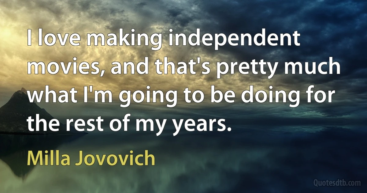 I love making independent movies, and that's pretty much what I'm going to be doing for the rest of my years. (Milla Jovovich)