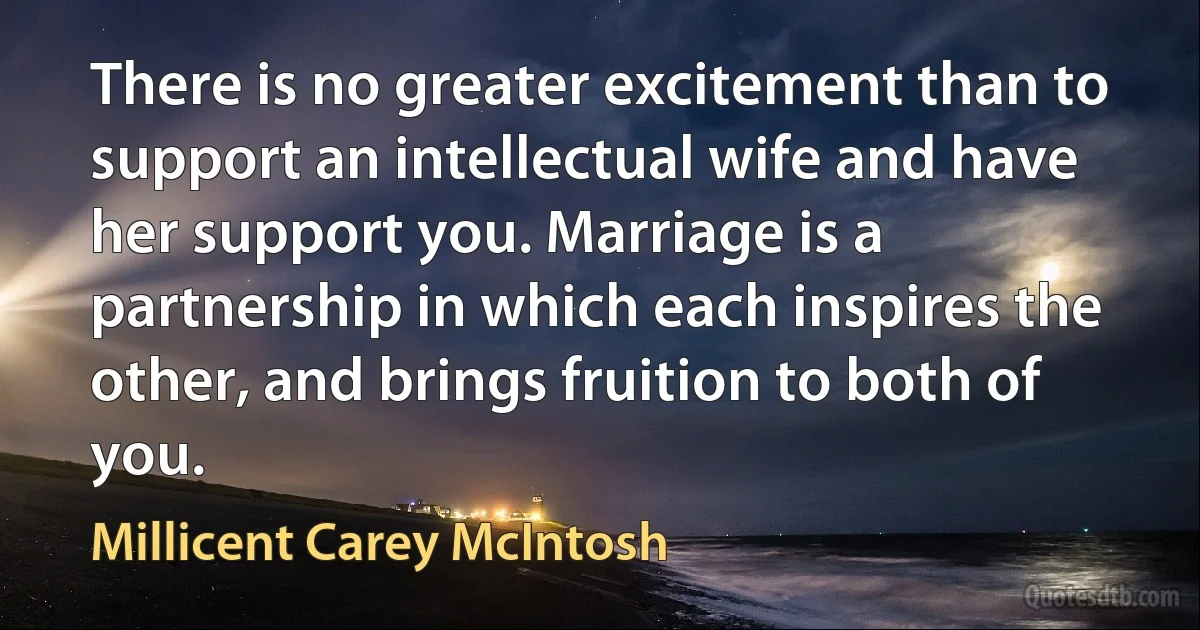 There is no greater excitement than to support an intellectual wife and have her support you. Marriage is a partnership in which each inspires the other, and brings fruition to both of you. (Millicent Carey McIntosh)