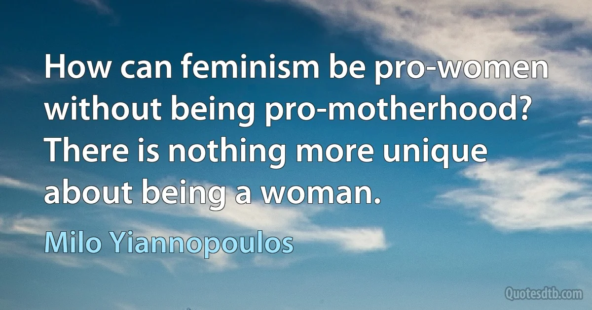 How can feminism be pro-women without being pro-motherhood? There is nothing more unique about being a woman. (Milo Yiannopoulos)