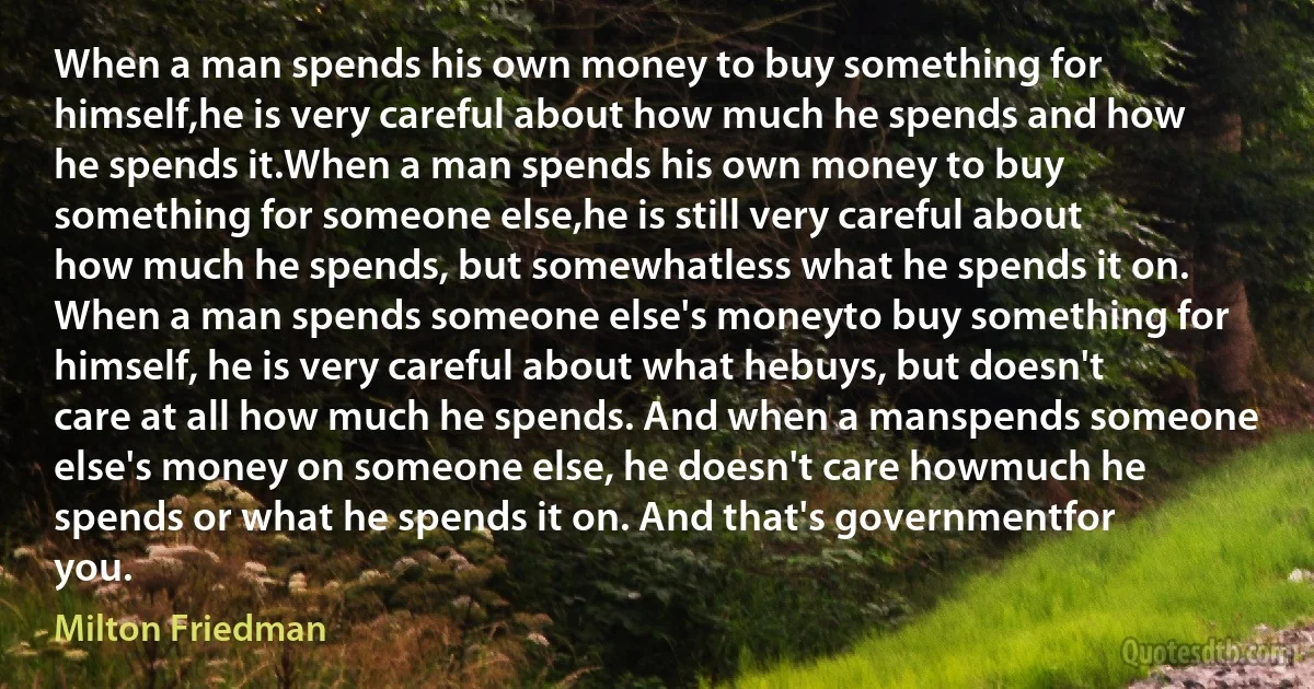 When a man spends his own money to buy something for himself,he is very careful about how much he spends and how he spends it.When a man spends his own money to buy something for someone else,he is still very careful about how much he spends, but somewhatless what he spends it on. When a man spends someone else's moneyto buy something for himself, he is very careful about what hebuys, but doesn't care at all how much he spends. And when a manspends someone else's money on someone else, he doesn't care howmuch he spends or what he spends it on. And that's governmentfor you. (Milton Friedman)