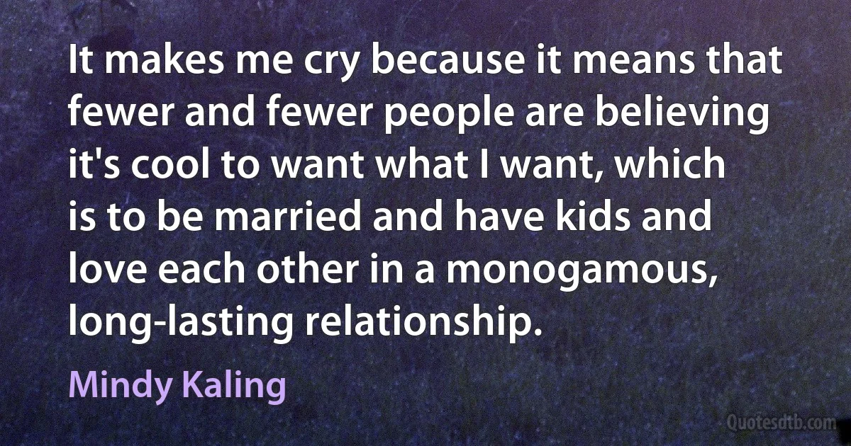 It makes me cry because it means that fewer and fewer people are believing it's cool to want what I want, which is to be married and have kids and love each other in a monogamous, long-lasting relationship. (Mindy Kaling)