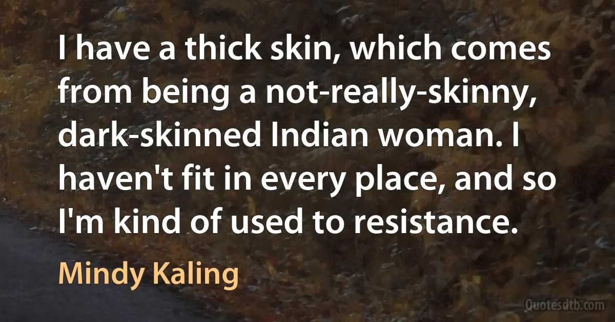 I have a thick skin, which comes from being a not-really-skinny, dark-skinned Indian woman. I haven't fit in every place, and so I'm kind of used to resistance. (Mindy Kaling)