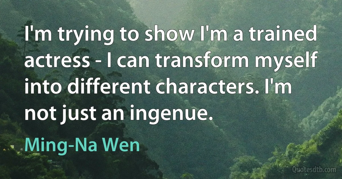 I'm trying to show I'm a trained actress - I can transform myself into different characters. I'm not just an ingenue. (Ming-Na Wen)