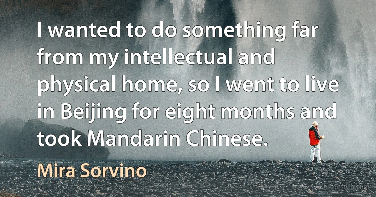 I wanted to do something far from my intellectual and physical home, so I went to live in Beijing for eight months and took Mandarin Chinese. (Mira Sorvino)