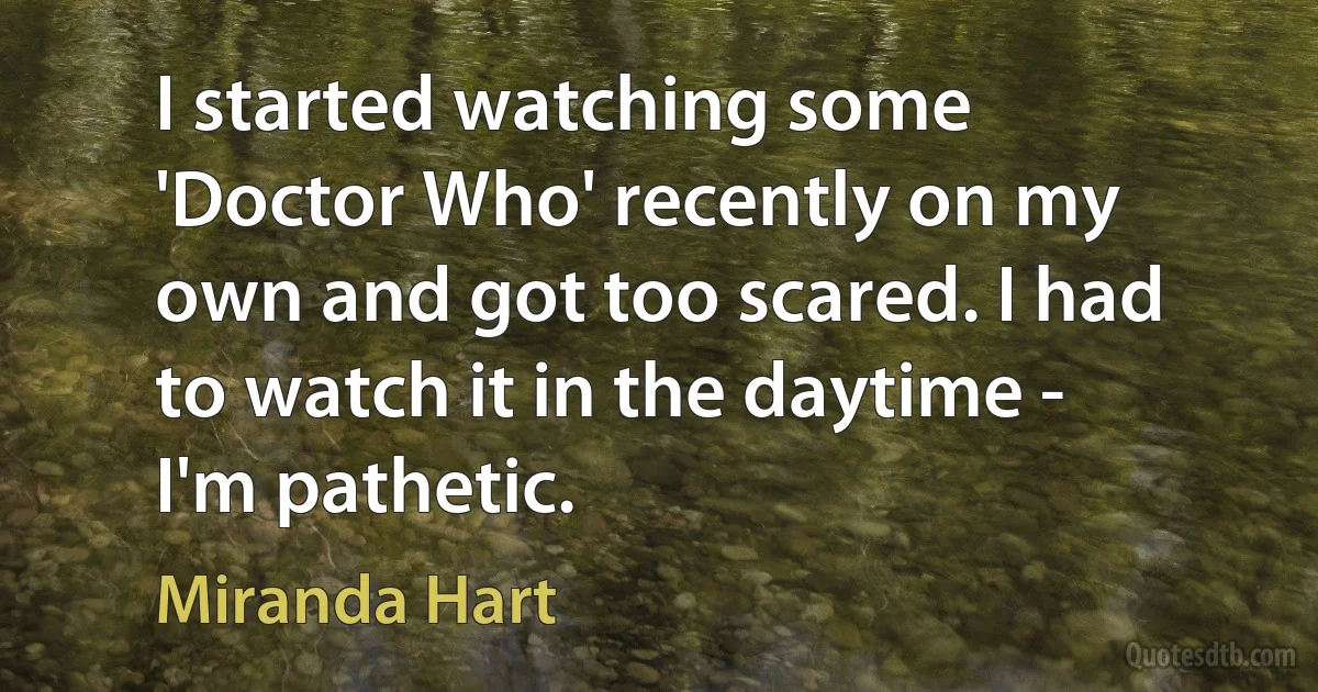 I started watching some 'Doctor Who' recently on my own and got too scared. I had to watch it in the daytime - I'm pathetic. (Miranda Hart)