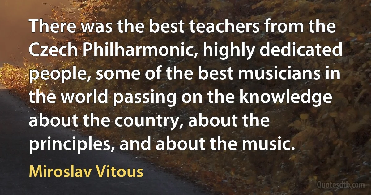 There was the best teachers from the Czech Philharmonic, highly dedicated people, some of the best musicians in the world passing on the knowledge about the country, about the principles, and about the music. (Miroslav Vitous)