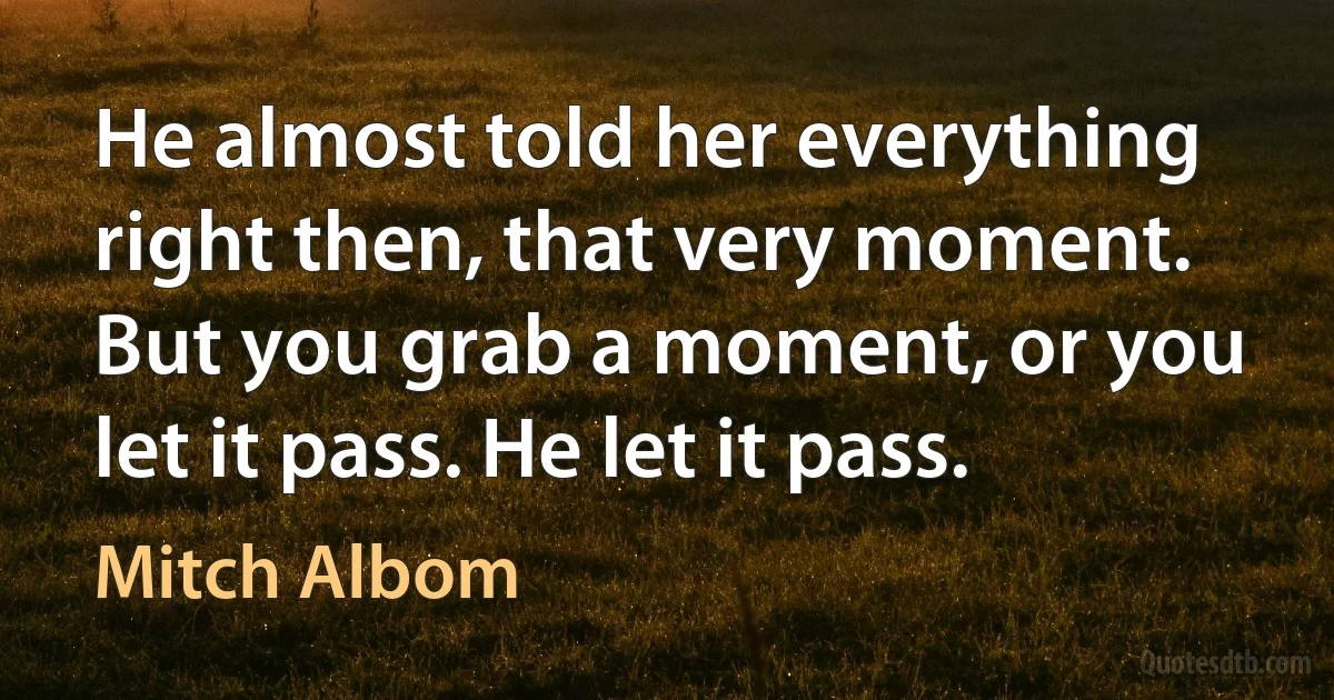 He almost told her everything right then, that very moment. But you grab a moment, or you let it pass. He let it pass. (Mitch Albom)