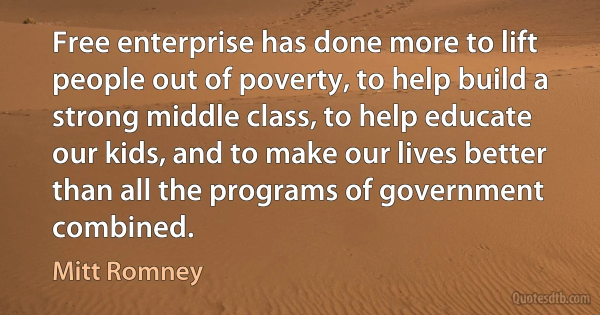 Free enterprise has done more to lift people out of poverty, to help build a strong middle class, to help educate our kids, and to make our lives better than all the programs of government combined. (Mitt Romney)