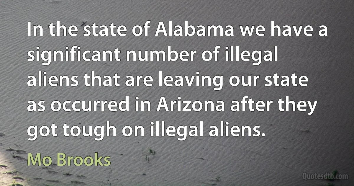 In the state of Alabama we have a significant number of illegal aliens that are leaving our state as occurred in Arizona after they got tough on illegal aliens. (Mo Brooks)