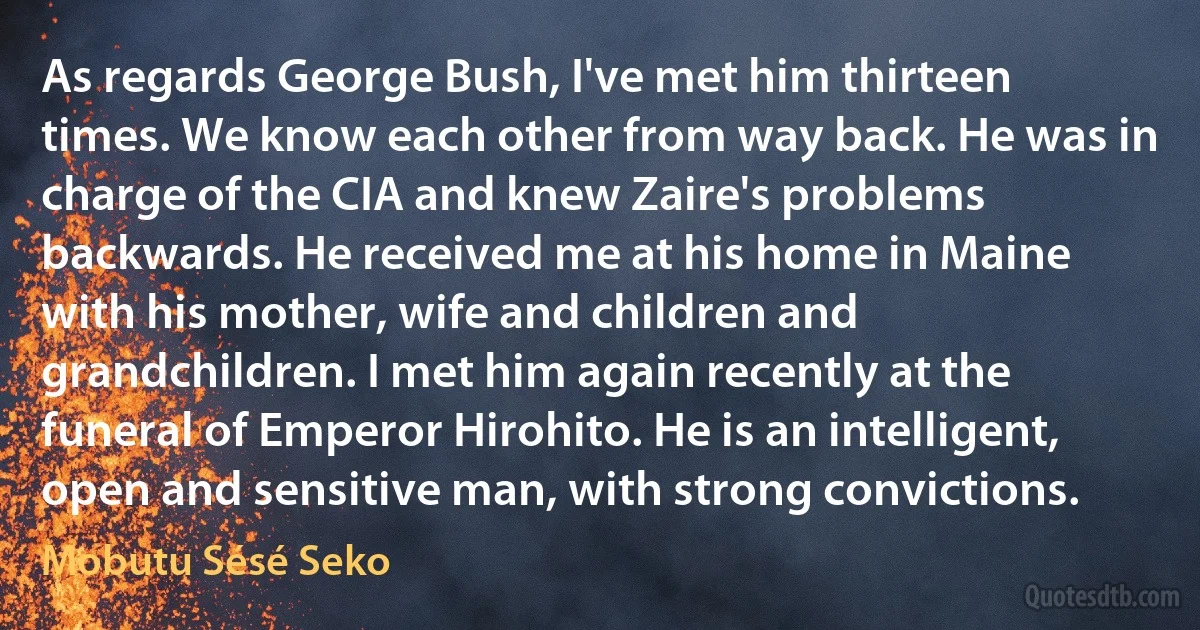 As regards George Bush, I've met him thirteen times. We know each other from way back. He was in charge of the CIA and knew Zaire's problems backwards. He received me at his home in Maine with his mother, wife and children and grandchildren. I met him again recently at the funeral of Emperor Hirohito. He is an intelligent, open and sensitive man, with strong convictions. (Mobutu Sésé Seko)