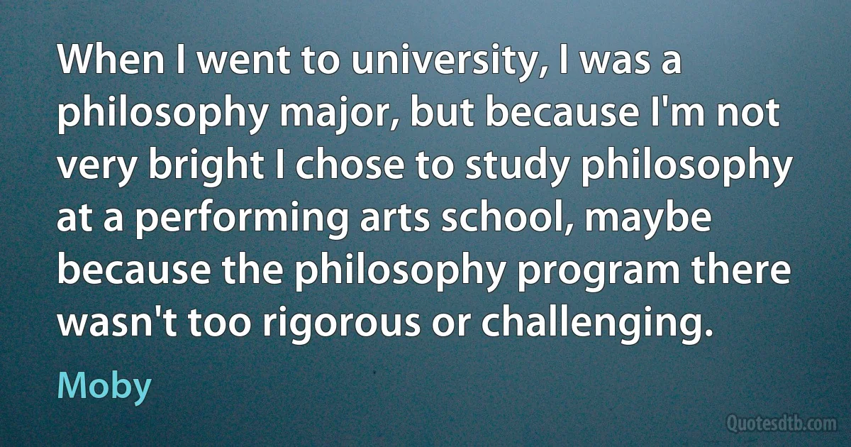 When I went to university, I was a philosophy major, but because I'm not very bright I chose to study philosophy at a performing arts school, maybe because the philosophy program there wasn't too rigorous or challenging. (Moby)