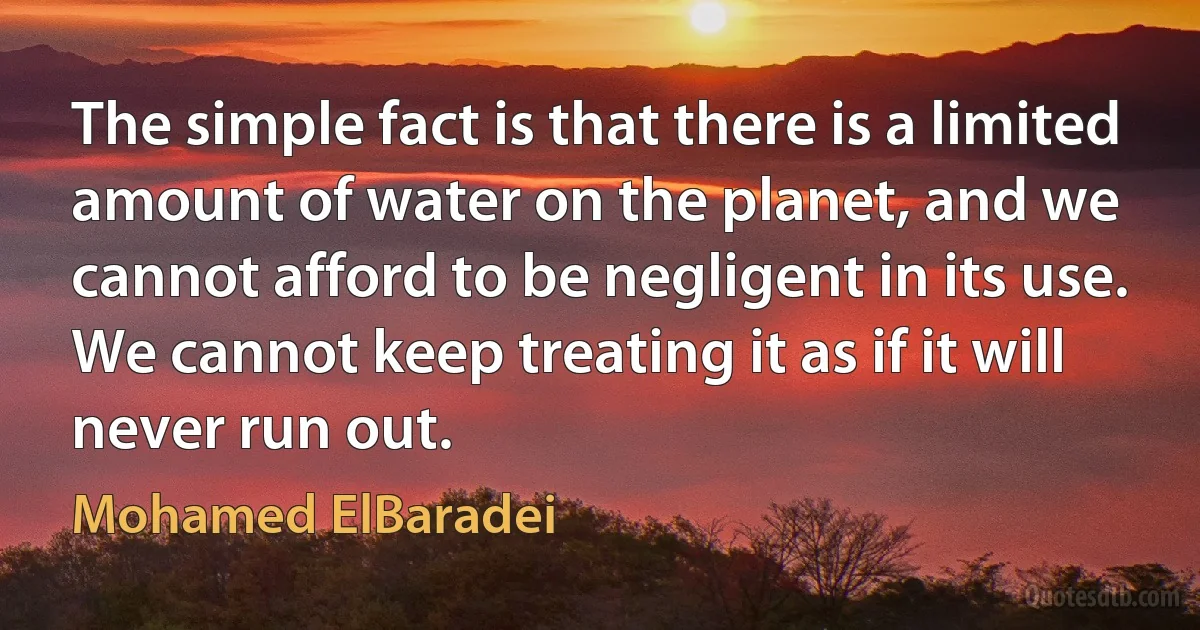 The simple fact is that there is a limited amount of water on the planet, and we cannot afford to be negligent in its use. We cannot keep treating it as if it will never run out. (Mohamed ElBaradei)