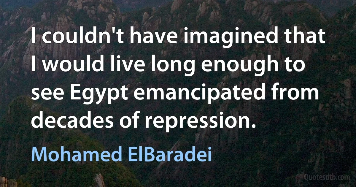 I couldn't have imagined that I would live long enough to see Egypt emancipated from decades of repression. (Mohamed ElBaradei)