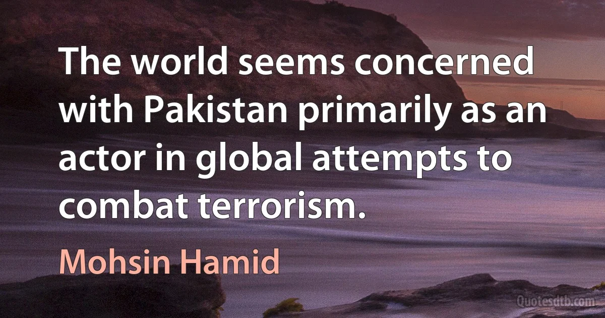 The world seems concerned with Pakistan primarily as an actor in global attempts to combat terrorism. (Mohsin Hamid)