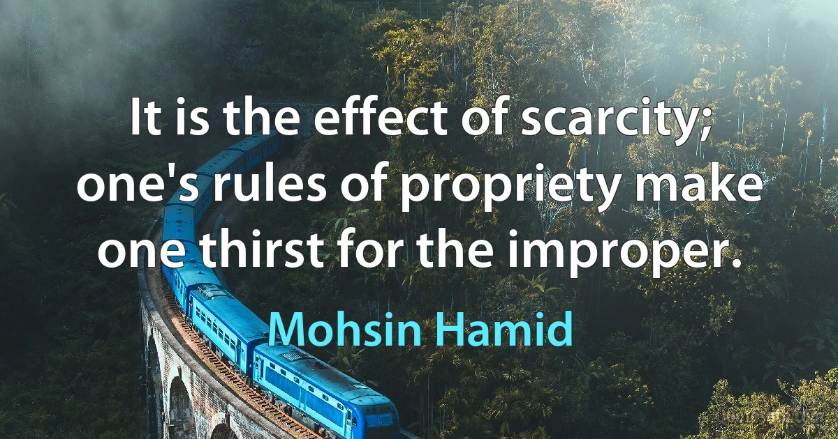 It is the effect of scarcity; one's rules of propriety make one thirst for the improper. (Mohsin Hamid)