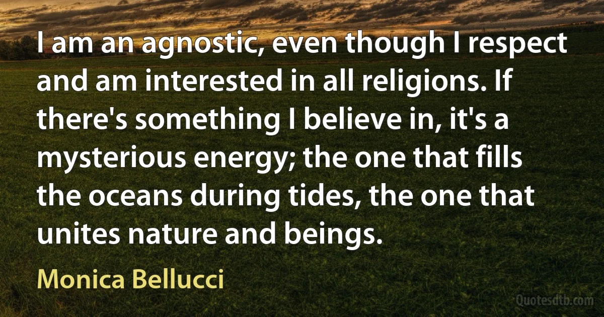 I am an agnostic, even though I respect and am interested in all religions. If there's something I believe in, it's a mysterious energy; the one that fills the oceans during tides, the one that unites nature and beings. (Monica Bellucci)