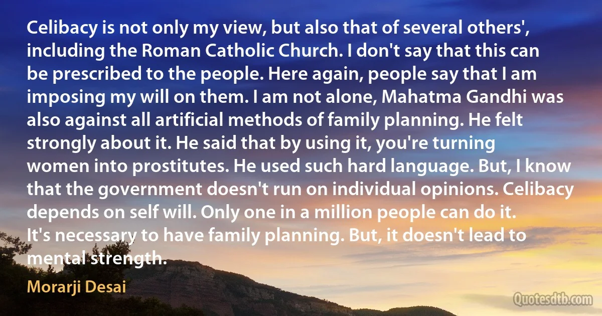 Celibacy is not only my view, but also that of several others', including the Roman Catholic Church. I don't say that this can be prescribed to the people. Here again, people say that I am imposing my will on them. I am not alone, Mahatma Gandhi was also against all artificial methods of family planning. He felt strongly about it. He said that by using it, you're turning women into prostitutes. He used such hard language. But, I know that the government doesn't run on individual opinions. Celibacy depends on self will. Only one in a million people can do it. It's necessary to have family planning. But, it doesn't lead to mental strength. (Morarji Desai)