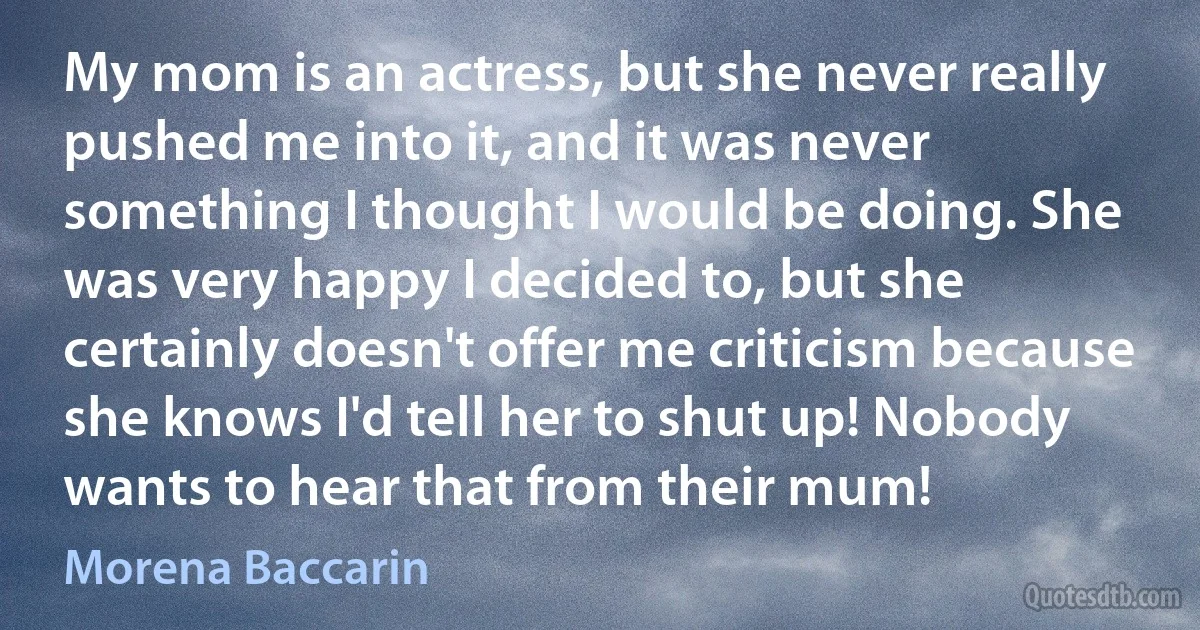 My mom is an actress, but she never really pushed me into it, and it was never something I thought I would be doing. She was very happy I decided to, but she certainly doesn't offer me criticism because she knows I'd tell her to shut up! Nobody wants to hear that from their mum! (Morena Baccarin)