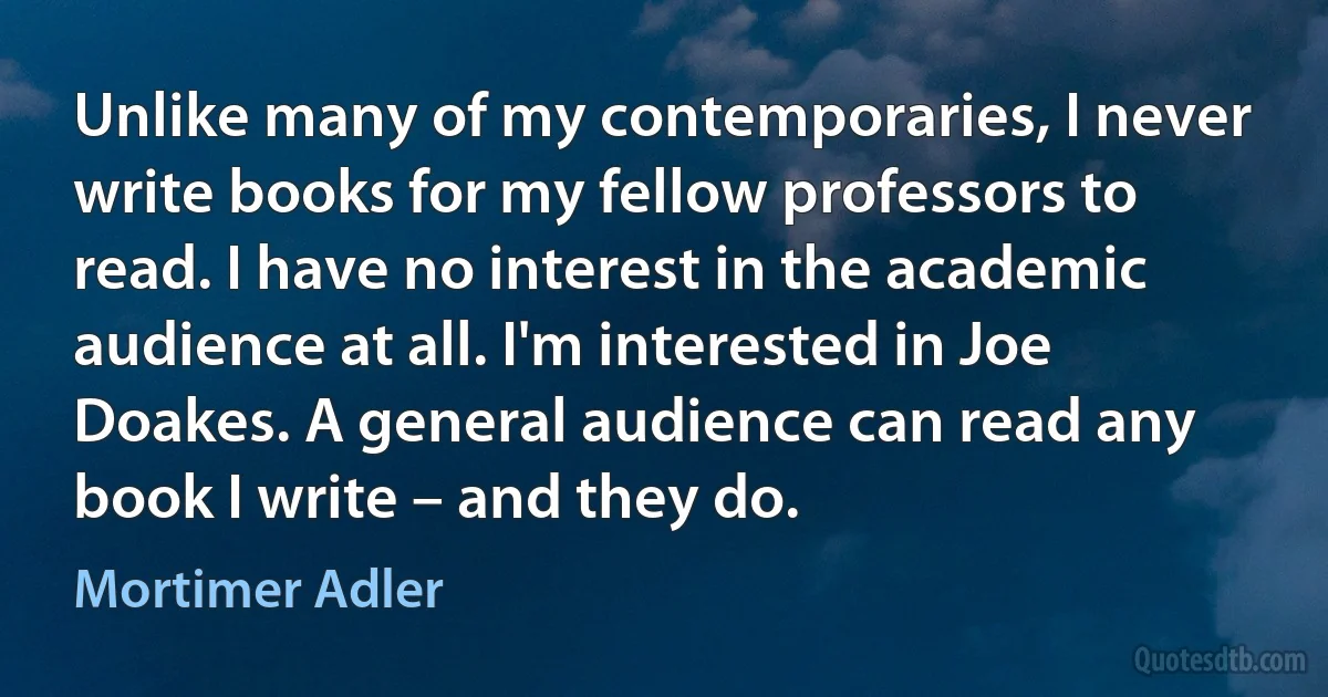 Unlike many of my contemporaries, I never write books for my fellow professors to read. I have no interest in the academic audience at all. I'm interested in Joe Doakes. A general audience can read any book I write – and they do. (Mortimer Adler)