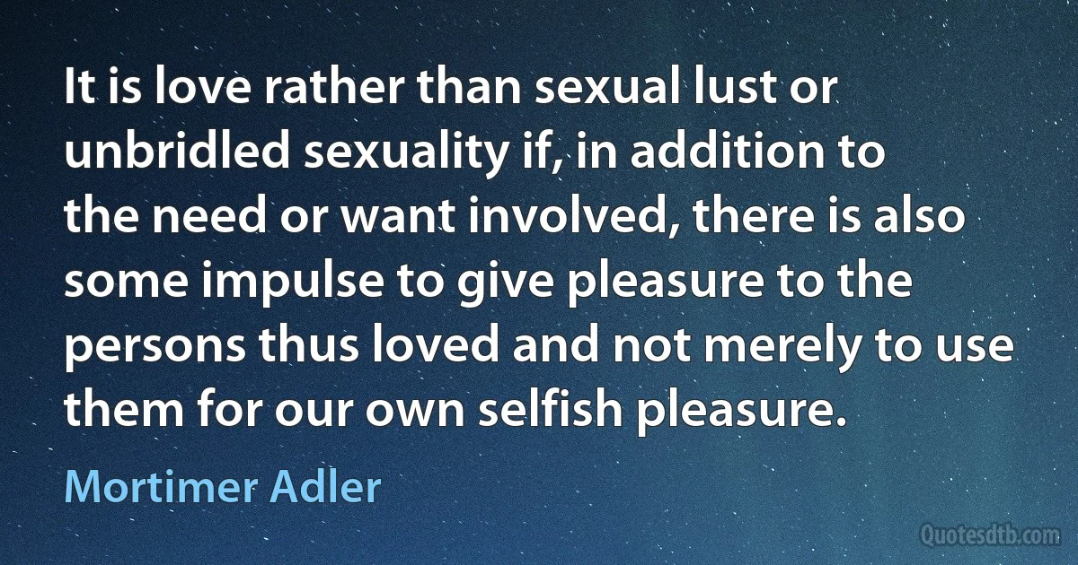 It is love rather than sexual lust or unbridled sexuality if, in addition to the need or want involved, there is also some impulse to give pleasure to the persons thus loved and not merely to use them for our own selfish pleasure. (Mortimer Adler)