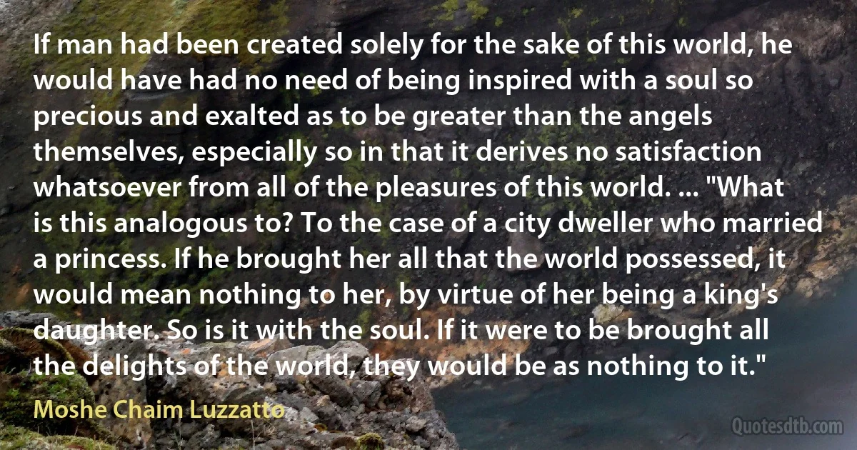 If man had been created solely for the sake of this world, he would have had no need of being inspired with a soul so precious and exalted as to be greater than the angels themselves, especially so in that it derives no satisfaction whatsoever from all of the pleasures of this world. ... "What is this analogous to? To the case of a city dweller who married a princess. If he brought her all that the world possessed, it would mean nothing to her, by virtue of her being a king's daughter. So is it with the soul. If it were to be brought all the delights of the world, they would be as nothing to it." (Moshe Chaim Luzzatto)