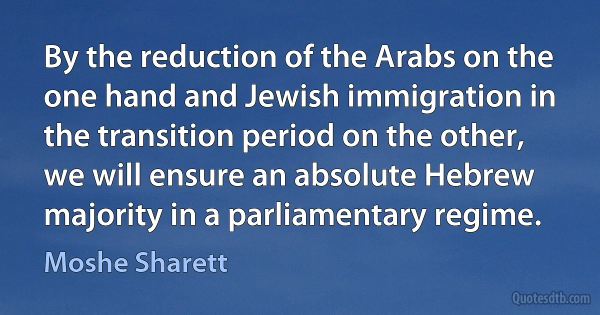 By the reduction of the Arabs on the one hand and Jewish immigration in the transition period on the other, we will ensure an absolute Hebrew majority in a parliamentary regime. (Moshe Sharett)