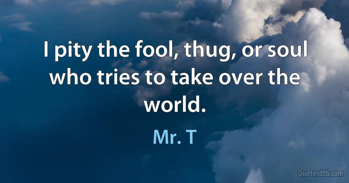 I pity the fool, thug, or soul who tries to take over the world. (Mr. T)