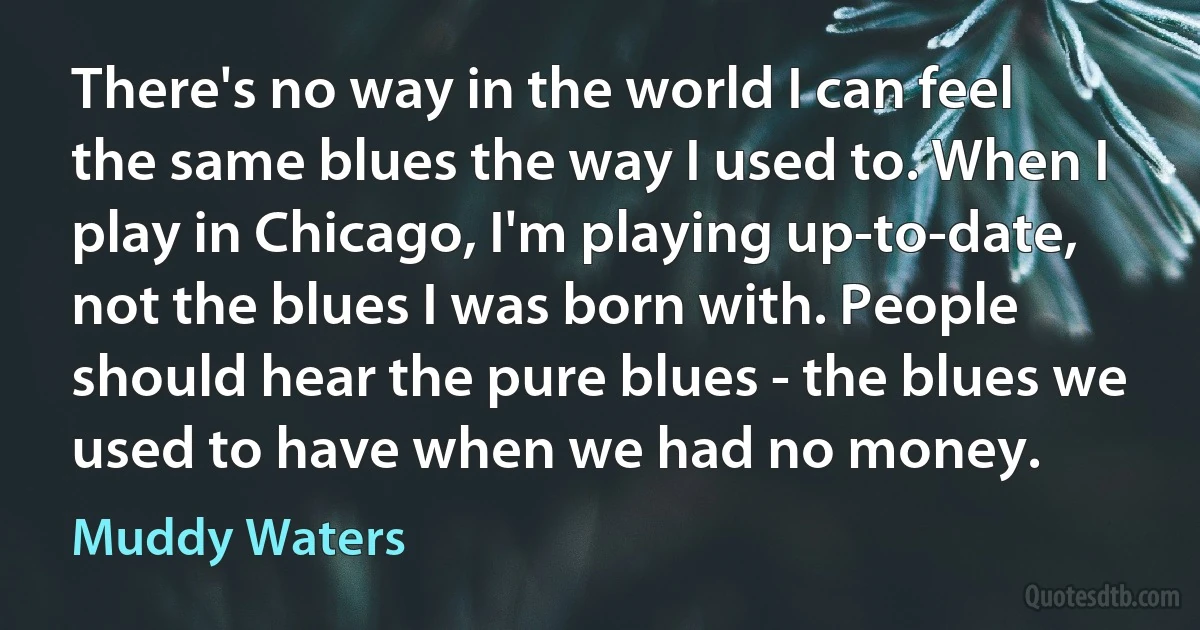 There's no way in the world I can feel the same blues the way I used to. When I play in Chicago, I'm playing up-to-date, not the blues I was born with. People should hear the pure blues - the blues we used to have when we had no money. (Muddy Waters)